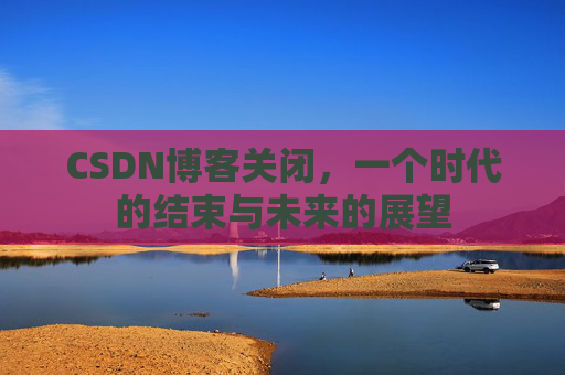 CSDN博客关闭，一个时代的结束与未来的展望